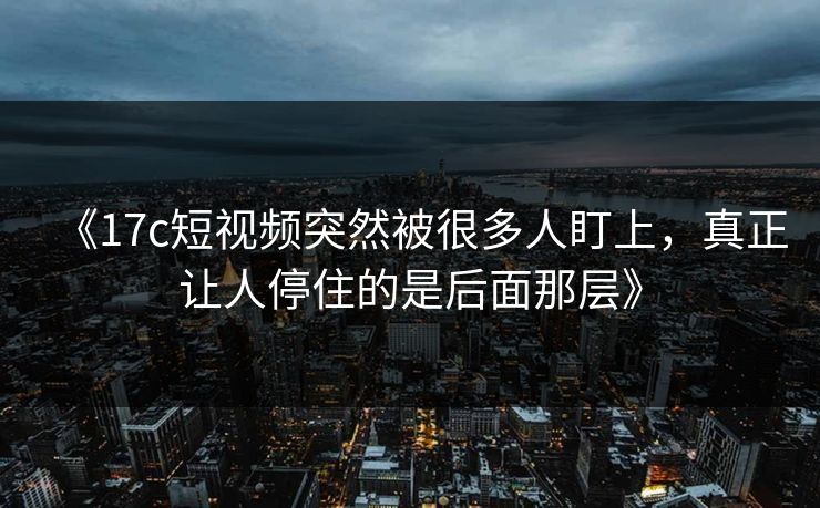 《17c短视频突然被很多人盯上,真正让人停住的是后面那层》