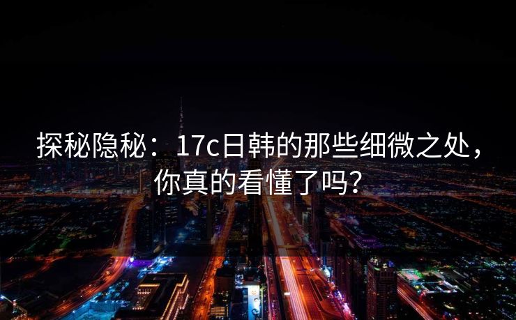 探秘隐秘:17c日韩的那些细微之处,你真的看懂了吗?
