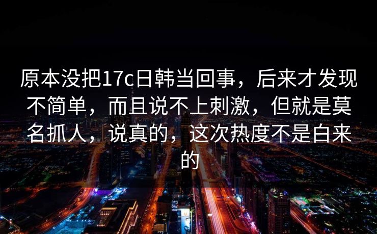 原本没把17c日韩当回事,后来才发现不简单,而且说不上刺激,但就是莫名抓人,说真的,这次热度不是白来的