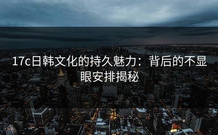 17c日韩文化的持久魅力：背后的不显眼安排揭秘