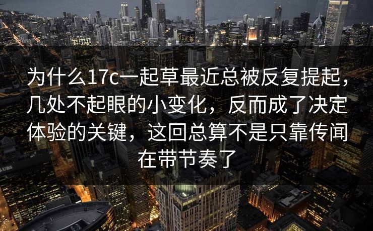 为什么17c一起草最近总被反复提起，几处不起眼的小变化，反而成了决定体验的关键，这回总算不是只靠传闻在带节奏了