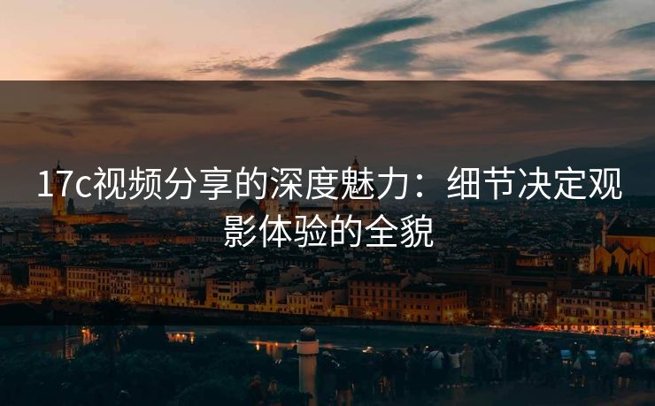 17c视频分享的深度魅力:细节决定观影体验的全貌