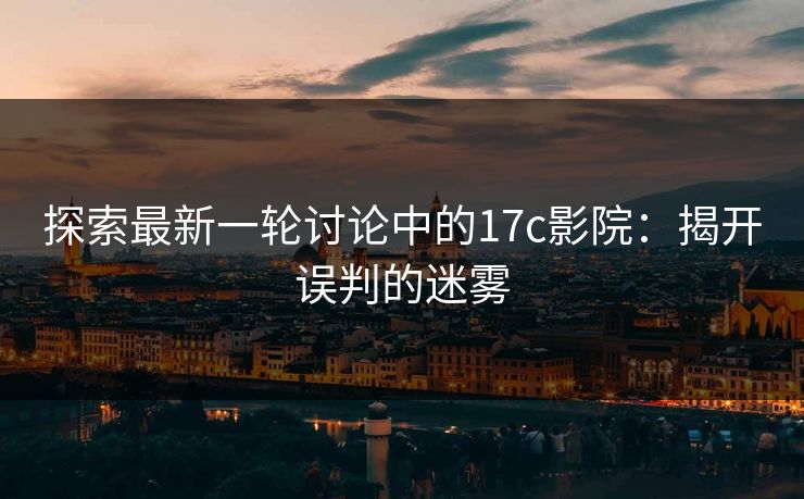 探索最新一轮讨论中的17c影院：揭开误判的迷雾