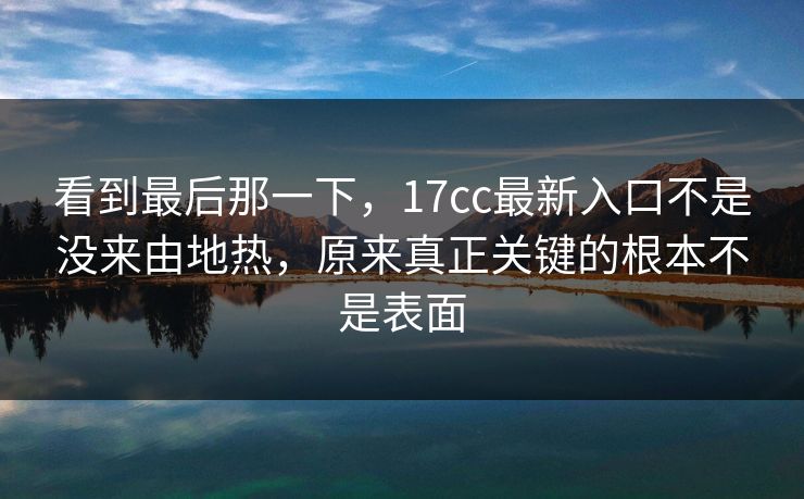 看到最后那一下,17cc最新入口不是没来由地热,原来真正关键的根本不是表面