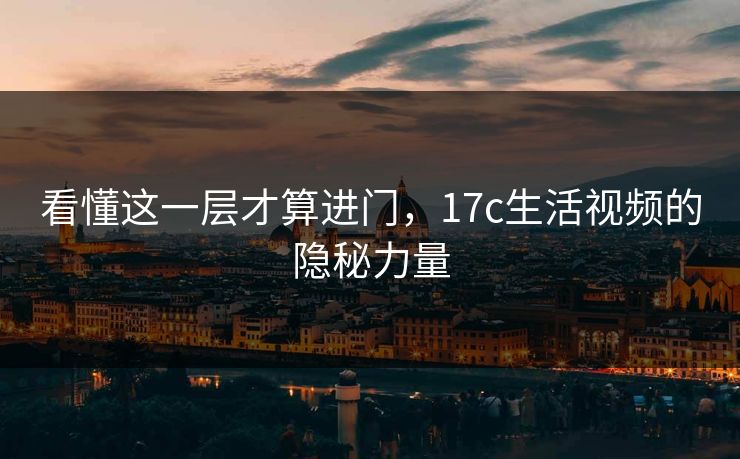 看懂这一层才算进门，17c生活视频的隐秘力量