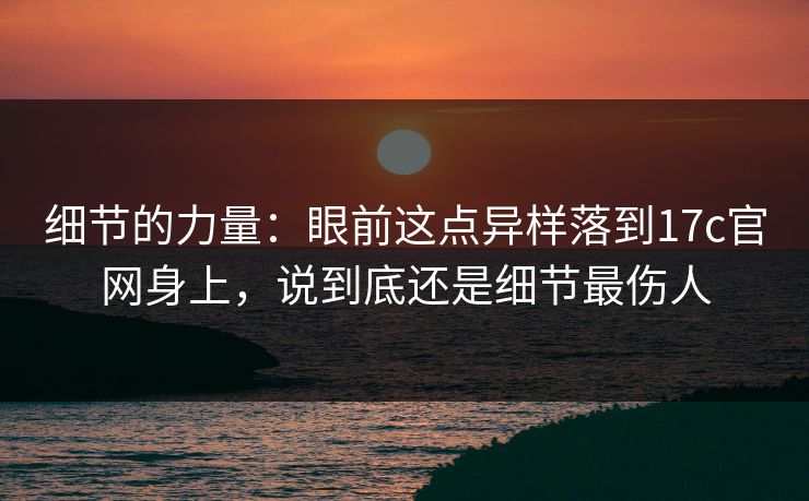 细节的力量：眼前这点异样落到17c官网身上，说到底还是细节最伤人