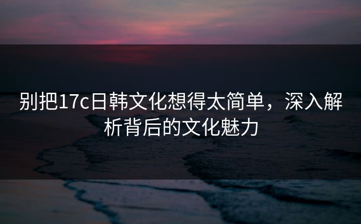 别把17c日韩文化想得太简单，深入解析背后的文化魅力
