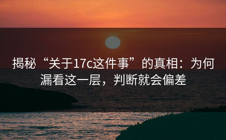 揭秘“关于17c这件事”的真相：为何漏看这一层，判断就会偏差
