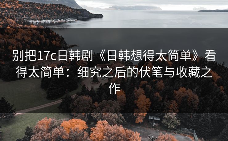 别把17c日韩剧《日韩想得太简单》看得太简单：细究之后的伏笔与收藏之作