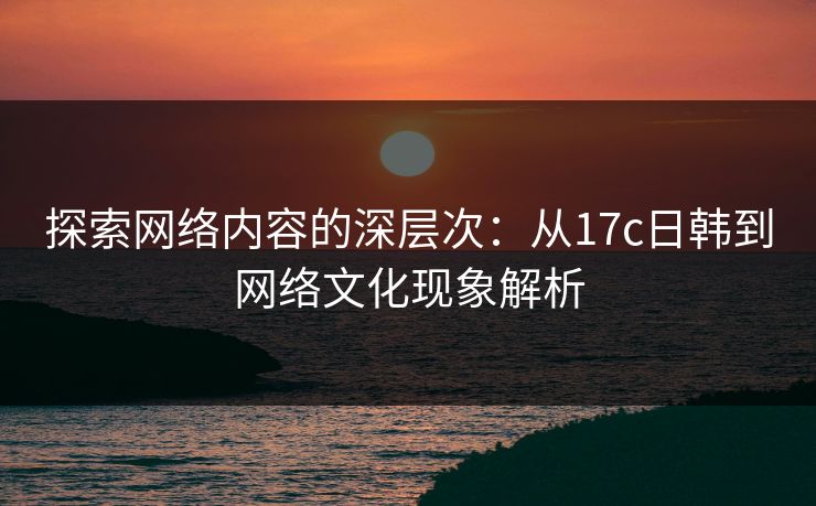 探索网络内容的深层次：从17c日韩到网络文化现象解析