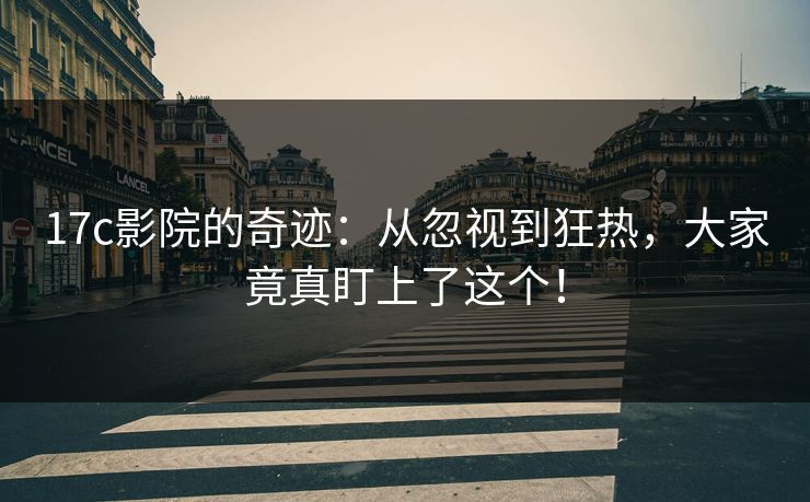 17c影院的奇迹：从忽视到狂热，大家竟真盯上了这个！