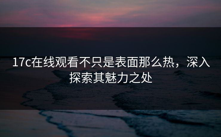 17c在线观看不只是表面那么热，深入探索其魅力之处