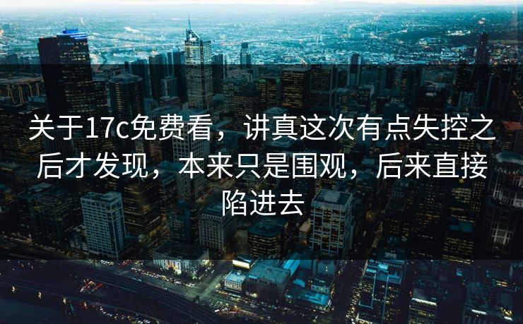 关于17c免费看,讲真这次有点失控之后才发现,本来只是围观,后来直接陷进去