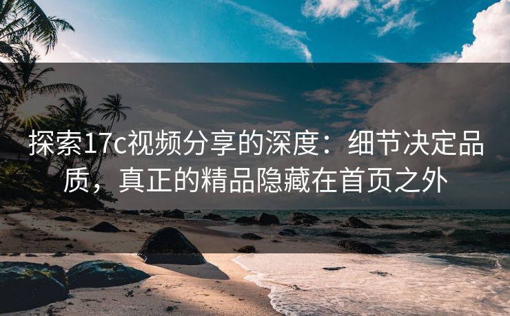 探索17c视频分享的深度：细节决定品质，真正的精品隐藏在首页之外