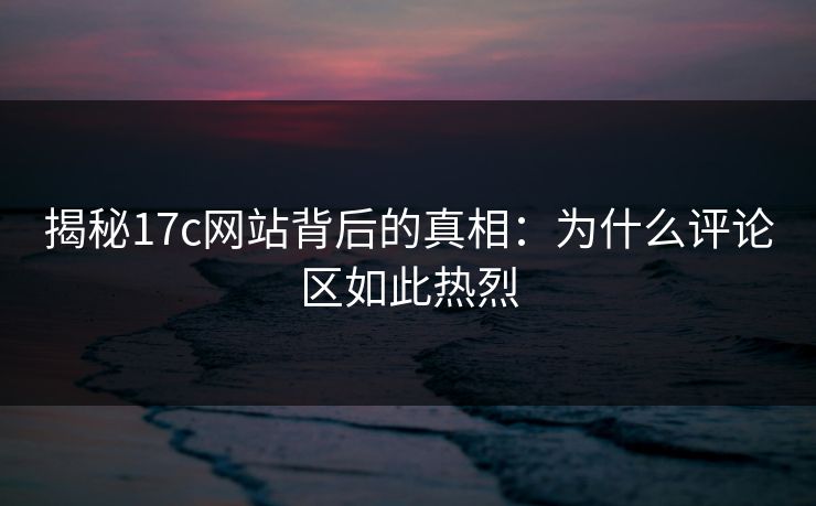 揭秘17c网站背后的真相：为什么评论区如此热烈