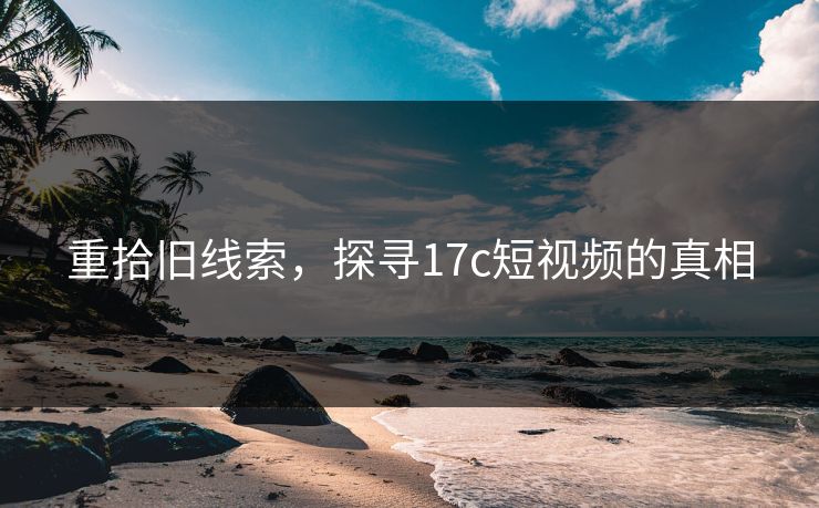 重拾旧线索，探寻17c短视频的真相