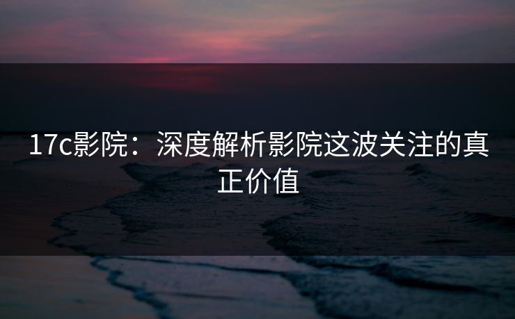 17c影院:深度解析影院这波关注的真正价值