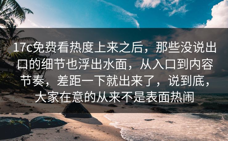 17c免费看热度上来之后,那些没说出口的细节也浮出水面,从入口到内容节奏,差距一下就出来了,说到底,大家在意的从来不是表面热闹