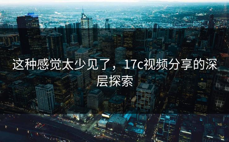这种感觉太少见了,17c视频分享的深层探索