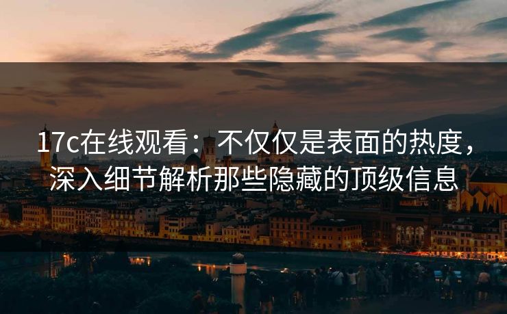17c在线观看:不仅仅是表面的热度,深入细节解析那些隐藏的顶级信息