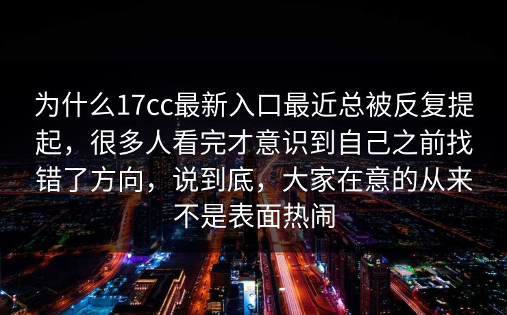 为什么17cc最新入口最近总被反复提起，很多人看完才意识到自己之前找错了方向，说到底，大家在意的从来不是表面热闹