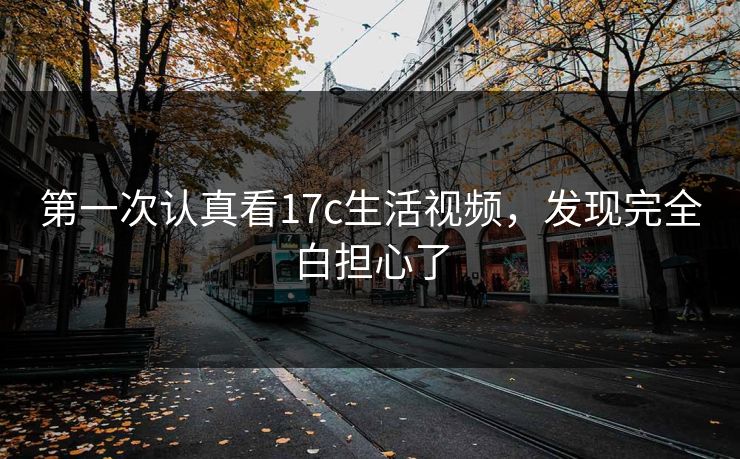第一次认真看17c生活视频,发现完全白担心了