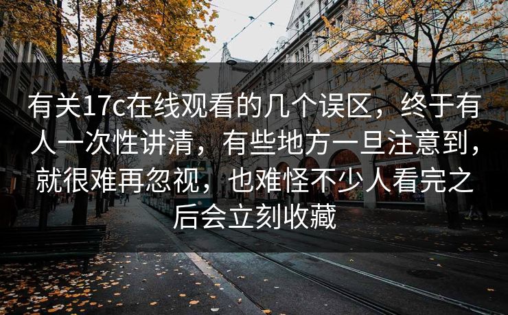 有关17c在线观看的几个误区，终于有人一次性讲清，有些地方一旦注意到，就很难再忽视，也难怪不少人看完之后会立刻收藏