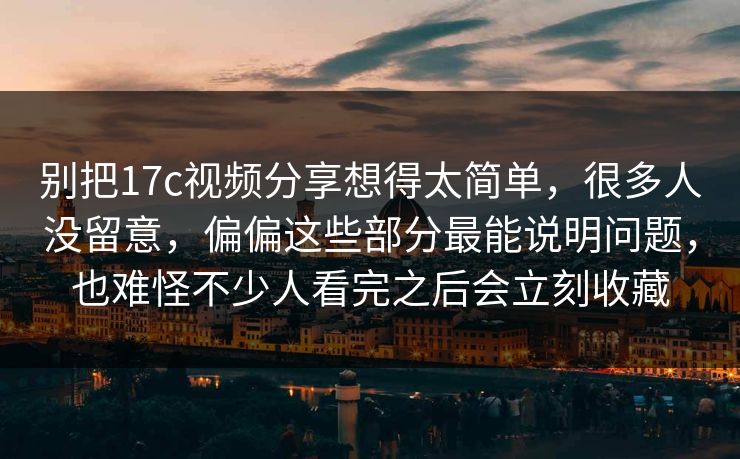 别把17c视频分享想得太简单，很多人没留意，偏偏这些部分最能说明问题，也难怪不少人看完之后会立刻收藏