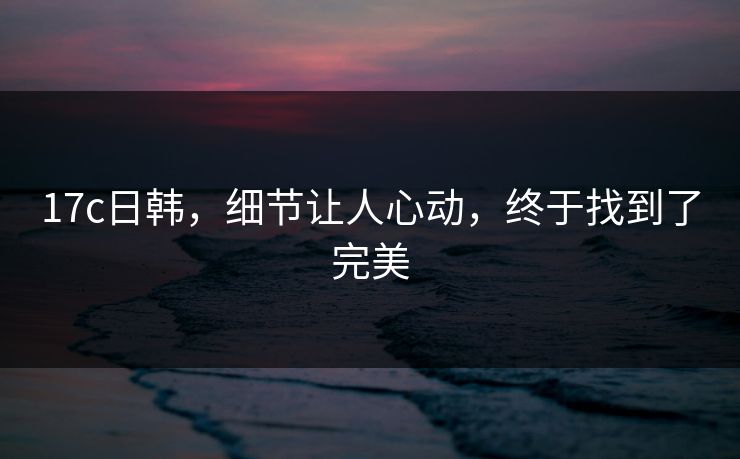 17c日韩，细节让人心动，终于找到了完美