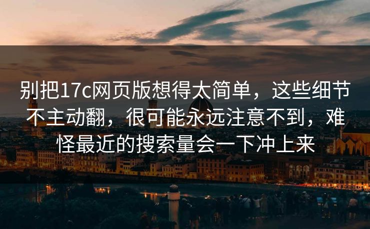 别把17c网页版想得太简单，这些细节不主动翻，很可能永远注意不到，难怪最近的搜索量会一下冲上来