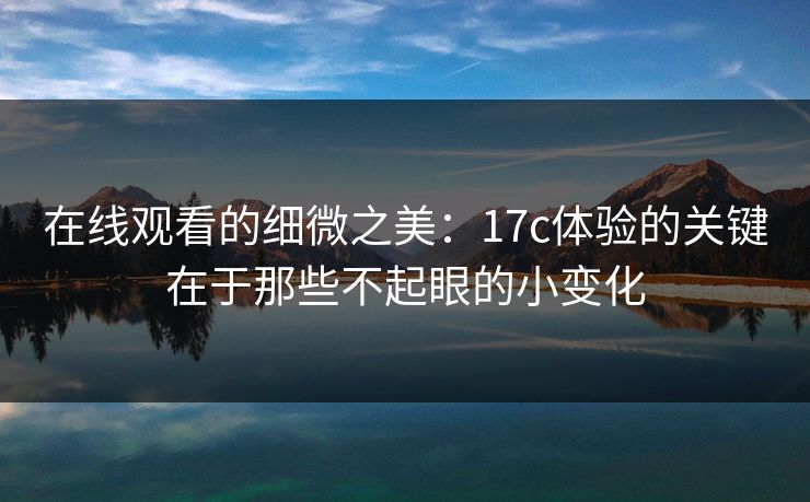 在线观看的细微之美：17c体验的关键在于那些不起眼的小变化