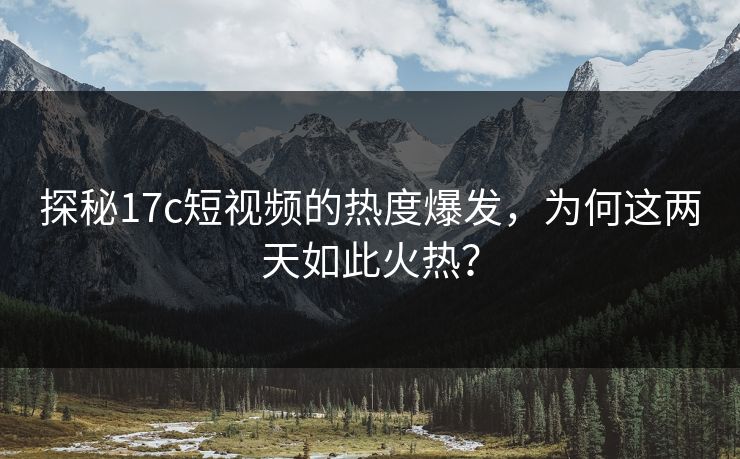 探秘17c短视频的热度爆发,为何这两天如此火热?