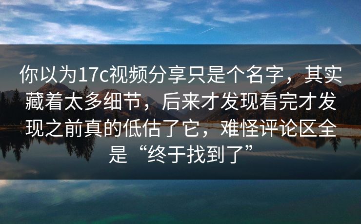 你以为17c视频分享只是个名字，其实藏着太多细节，后来才发现看完才发现之前真的低估了它，难怪评论区全是“终于找到了”