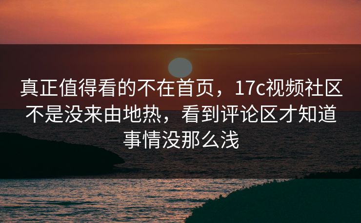 真正值得看的不在首页，17c视频社区不是没来由地热，看到评论区才知道事情没那么浅