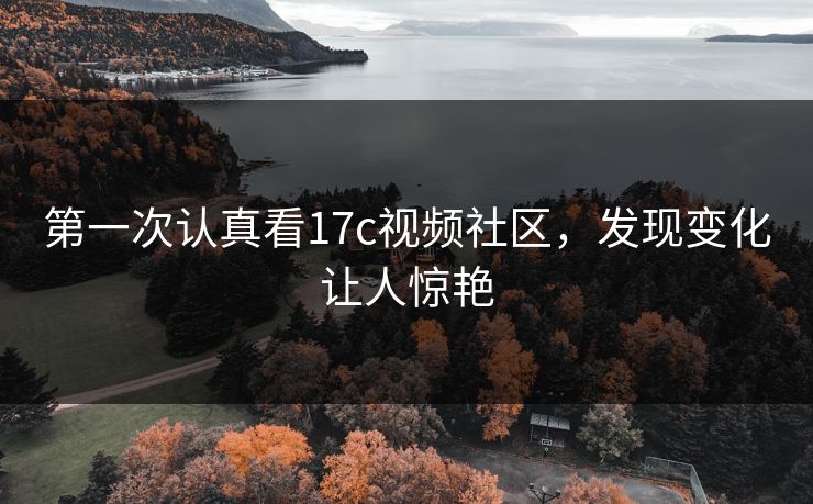 第一次认真看17c视频社区,发现变化让人惊艳