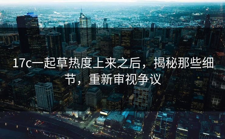 17c一起草热度上来之后，揭秘那些细节，重新审视争议