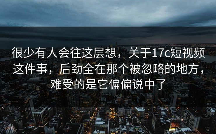 很少有人会往这层想，关于17c短视频这件事，后劲全在那个被忽略的地方，难受的是它偏偏说中了
