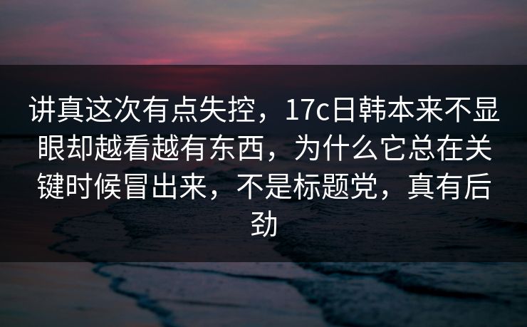 讲真这次有点失控，17c日韩本来不显眼却越看越有东西，为什么它总在关键时候冒出来，不是标题党，真有后劲