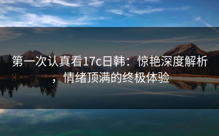 第一次认真看17c日韩:惊艳深度解析,情绪顶满的终极体验