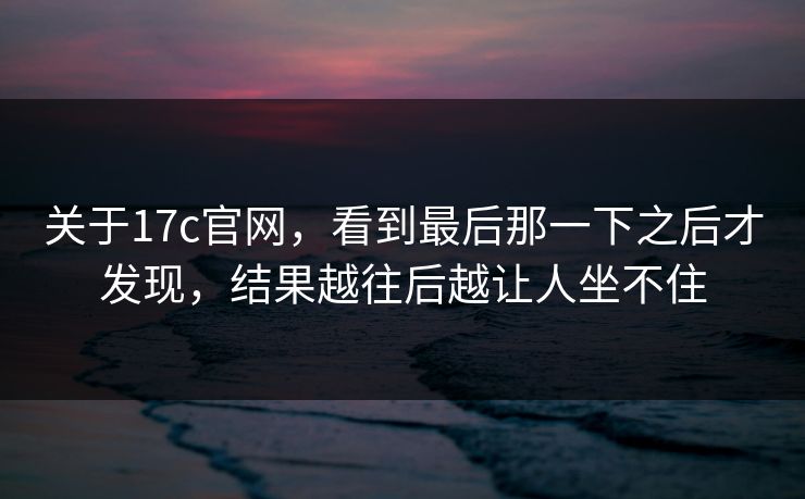 关于17c官网,看到最后那一下之后才发现,结果越往后越让人坐不住