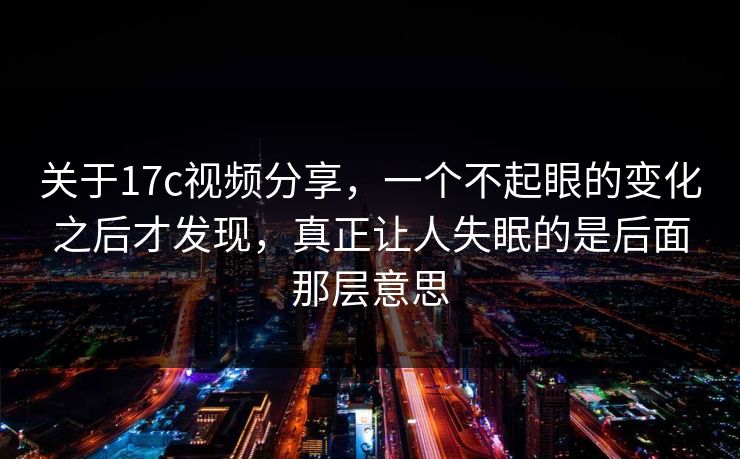 关于17c视频分享，一个不起眼的变化之后才发现，真正让人失眠的是后面那层意思