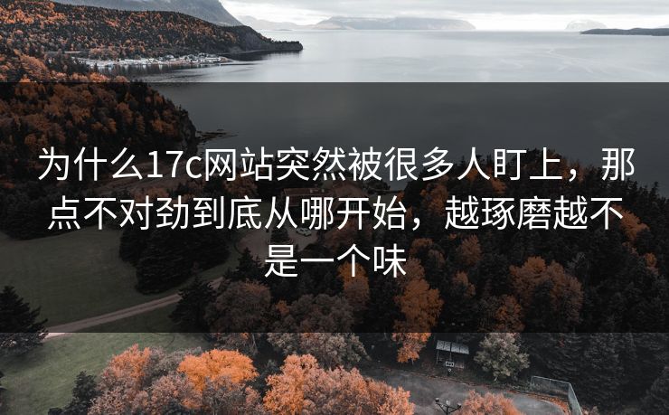 为什么17c网站突然被很多人盯上，那点不对劲到底从哪开始，越琢磨越不是一个味