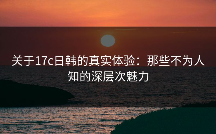 关于17c日韩的真实体验：那些不为人知的深层次魅力