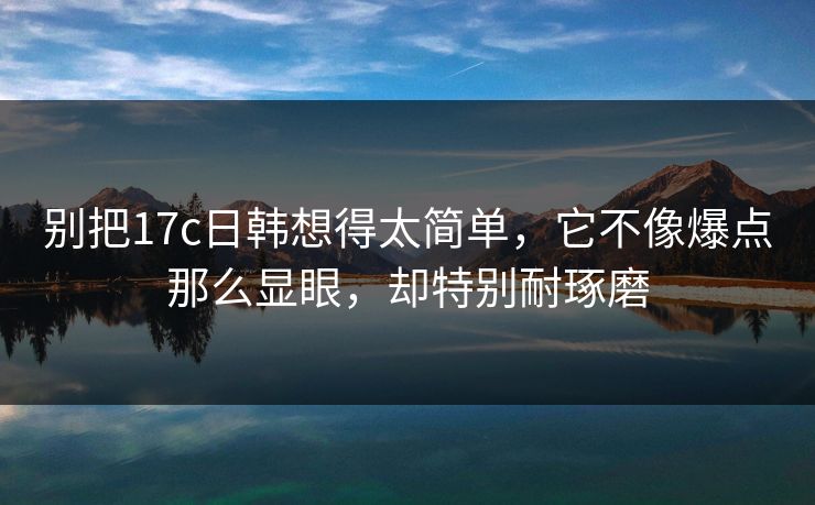 别把17c日韩想得太简单，它不像爆点那么显眼，却特别耐琢磨