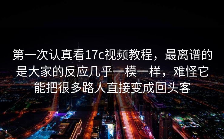 第一次认真看17c视频教程，最离谱的是大家的反应几乎一模一样，难怪它能把很多路人直接变成回头客