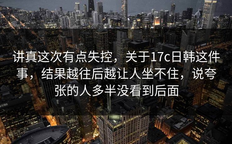 讲真这次有点失控，关于17c日韩这件事，结果越往后越让人坐不住，说夸张的人多半没看到后面