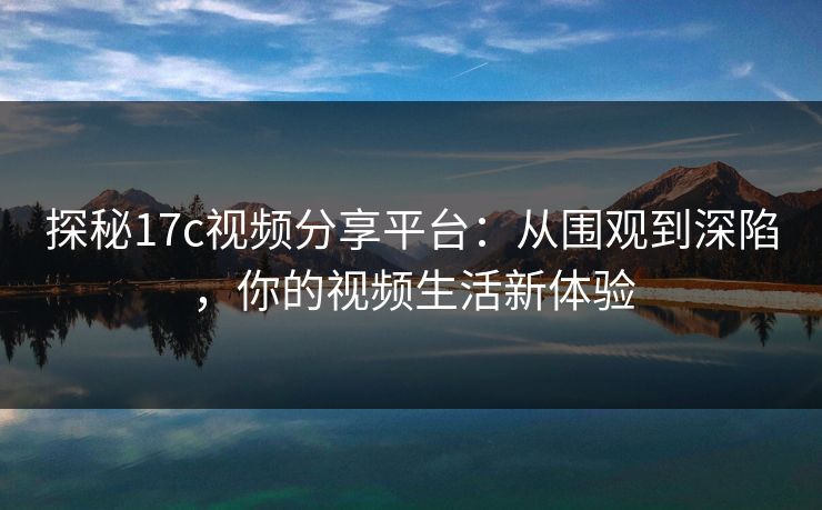 探秘17c视频分享平台：从围观到深陷，你的视频生活新体验