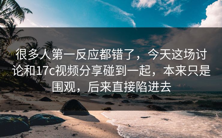 很多人第一反应都错了，今天这场讨论和17c视频分享碰到一起，本来只是围观，后来直接陷进去