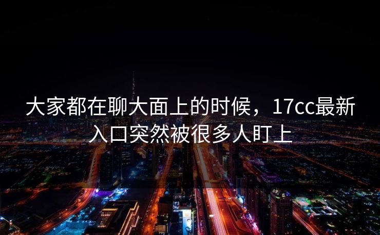大家都在聊大面上的时候,17cc最新入口突然被很多人盯上 大家都在聊大面上的时候,17cc最新入口突然被很多人盯上
