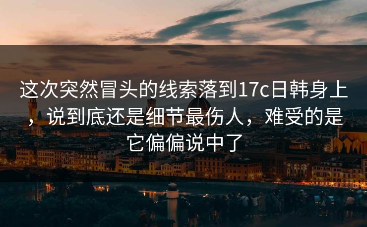 这次突然冒头的线索落到17c日韩身上，说到底还是细节最伤人，难受的是它偏偏说中了